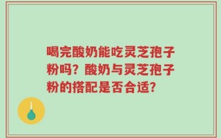 喝完酸奶能吃灵芝孢子粉吗？酸奶与灵芝孢子粉的搭配是否合适？