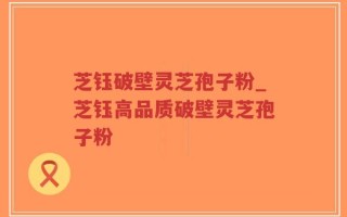 芝钰破壁灵芝孢子粉_芝钰高品质破壁灵芝孢子粉
