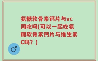 氨糖软骨素钙片与vc同吃吗(可以一起吃氨糖软骨素钙片与维生素C吗？)