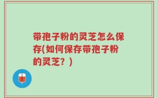带孢子粉的灵芝怎么保存(如何保存带孢子粉的灵芝？)