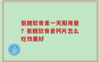 氨糖软骨素一天服用量？氨糖软骨素钙片怎么吃效果好