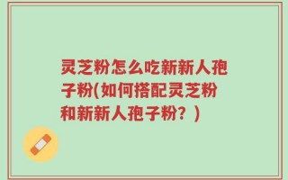 灵芝粉怎么吃新新人孢子粉(如何搭配灵芝粉和新新人孢子粉？)