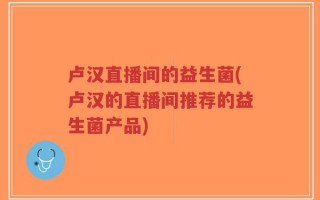 卢汉直播间的益生菌(卢汉的直播间推荐的益生菌产品)