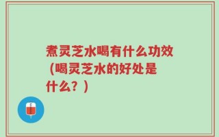 煮灵芝水喝有什么功效 (喝灵芝水的好处是什么？)
