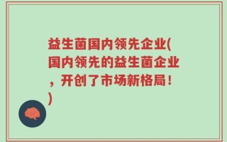益生菌国内领先企业(国内领先的益生菌企业，开创了市场新格局！)