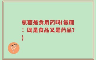 氨糖是食用药吗(氨糖：既是食品又是药品？)