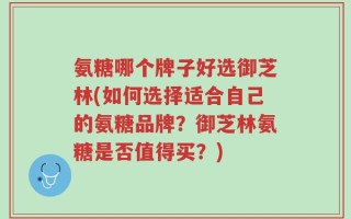氨糖哪个牌子好选御芝林(如何选择适合自己的氨糖品牌？御芝林氨糖是否值得买？)