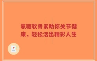 氨糖软骨素助你关节健康，轻松活出精彩人生