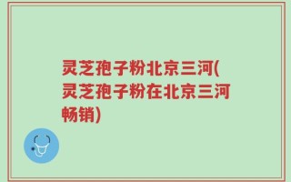 灵芝孢子粉北京三河(灵芝孢子粉在北京三河畅销)