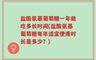 盐酸氨基葡萄糖一年能吃多长时间(盐酸氨基葡萄糖每年适宜使用时长是多少？)