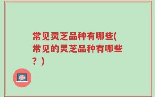 常见灵芝品种有哪些(常见的灵芝品种有哪些？)