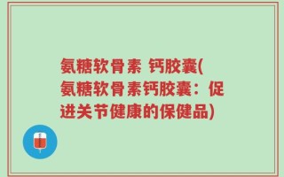 氨糖软骨素 钙胶囊(氨糖软骨素钙胶囊：促进关节健康的保健品)