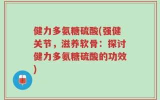 健力多氨糖硫酸(强健关节，滋养软骨：探讨健力多氨糖硫酸的功效)