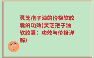 灵芝孢子油的价格软胶囊的功效(灵芝孢子油软胶囊：功效与价格详解)
