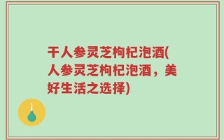 干人参灵芝枸杞泡酒(人参灵芝枸杞泡酒，美好生活之选择)