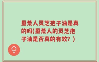 垦荒人灵芝孢子油是真的吗(垦荒人的灵芝孢子油是否真的有效？)