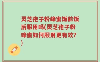 灵芝孢子粉蜂蜜饭前饭后服用吗(灵芝孢子粉蜂蜜如何服用更有效？)