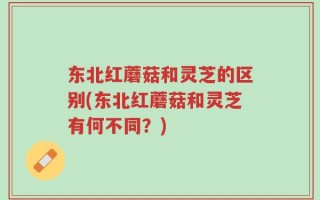 东北红蘑菇和灵芝的区别(东北红蘑菇和灵芝有何不同？)