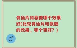 骨仙片和氨糖哪个效果好(比较骨仙片和氨糖的效果，哪个更好？)