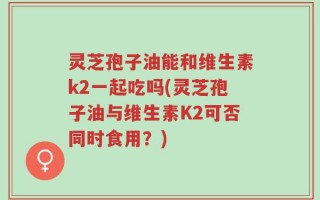 灵芝孢子油能和维生素k2一起吃吗(灵芝孢子油与维生素K2可否同时食用？)