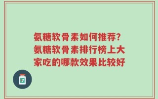 氨糖软骨素如何推荐？氨糖软骨素排行榜上大家吃的哪款效果比较好