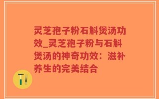 灵芝孢子粉石斛煲汤功效_灵芝孢子粉与石斛煲汤的神奇功效：滋补养生的完美结合