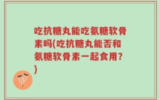 吃抗糖丸能吃氨糖软骨素吗(吃抗糖丸能否和氨糖软骨素一起食用？)