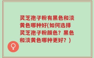 灵芝孢子粉有黑色和淡黄色哪种好(如何选择灵芝孢子粉颜色？黑色和淡黄色哪种更好？)