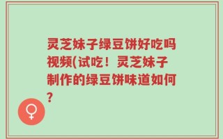 灵芝妹子绿豆饼好吃吗视频(试吃！灵芝妹子制作的绿豆饼味道如何？