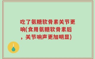 吃了氨糖软骨素关节更响(食用氨糖软骨素后，关节响声更加明显)