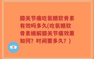膝关节痛吃氨糖软骨素有效吗多久(吃氨糖软骨素缓解膝关节痛效果如何？时间要多久？)