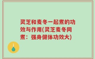 灵芝和麦冬一起煮的功效与作用(灵芝麦冬同煮：强身健体功效大)