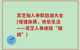 灵芝加人参歇后语大全(增强体质，快乐生活——灵芝人参绝佳“捆绑”)