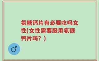 氨糖钙片有必要吃吗女性(女性需要服用氨糖钙片吗？)