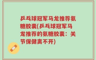 乒乓球冠军马龙推荐氨糖胶囊(乒乓球冠军马龙推荐的氨糖胶囊：关节保健离不开)