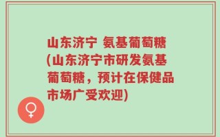 山东济宁 氨基葡萄糖(山东济宁市研发氨基葡萄糖，预计在保健品市场广受欢迎)