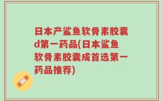 日本产鲨鱼软骨素胶囊d第一药品(日本鲨鱼软骨素胶囊成首选第一药品推荐)