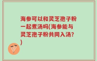 海参可以和灵芝孢子粉一起煮汤吗(海参能与灵芝孢子粉共同入汤？)