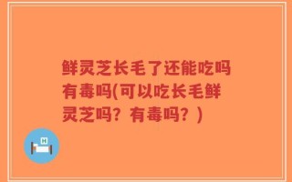 鲜灵芝长毛了还能吃吗有毒吗(可以吃长毛鲜灵芝吗？有毒吗？)