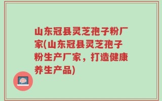 山东冠县灵芝孢子粉厂家(山东冠县灵芝孢子粉生产厂家，打造健康养生产品)