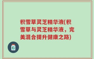积雪草灵芝精华液(积雪草与灵芝精华液，完美混合提升健康之路)