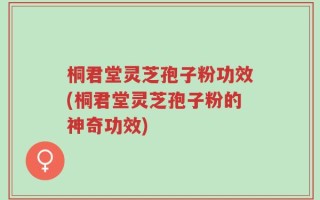 桐君堂灵芝孢子粉功效(桐君堂灵芝孢子粉的神奇功效)