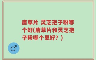 唐草片 灵芝孢子粉哪个好(唐草片和灵芝孢子粉哪个更好？)