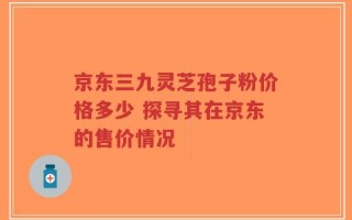 京东三九灵芝孢子粉价格多少 探寻其在京东的售价情况
