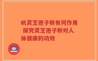 吭灵芝孢子粉有何作用 探究灵芝孢子粉对人体健康的功效