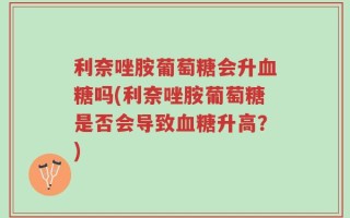 利奈唑胺葡萄糖会升血糖吗(利奈唑胺葡萄糖是否会导致血糖升高？)