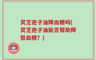 灵芝孢子油降血糖吗(灵芝孢子油能否帮助降低血糖？)