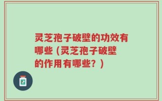灵芝孢子破壁的功效有哪些 (灵芝孢子破壁的作用有哪些？)
