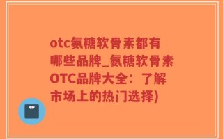 otc氨糖软骨素都有哪些品牌_氨糖软骨素OTC品牌大全：了解市场上的热门选择)
