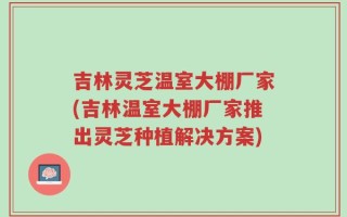 吉林灵芝温室大棚厂家(吉林温室大棚厂家推出灵芝种植解决方案)